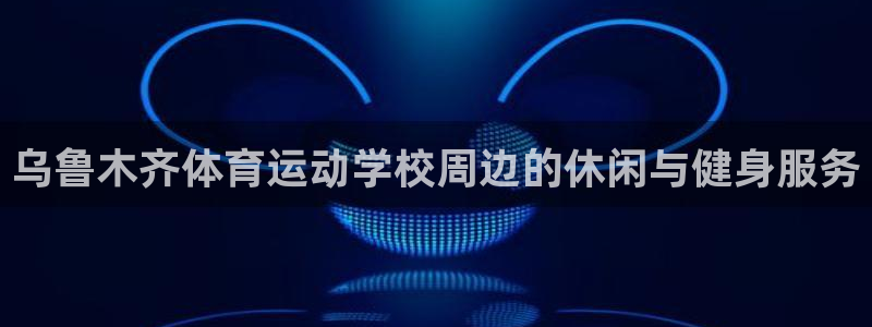 77体育app下载官网：乌鲁木齐体育运动学校周边的休闲与健身服务
