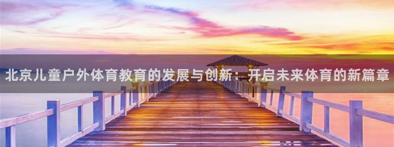 77体育app下载官网：北京儿童户外体育教育的发展与创新：开启未来体育的新篇章