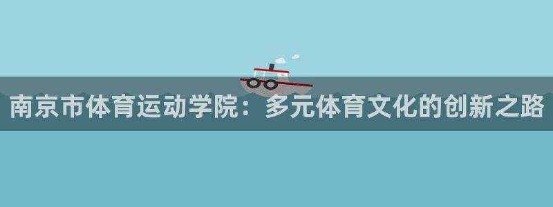 77体育app下载官网：南京市体育运动学院：多元体育文化的创新之路